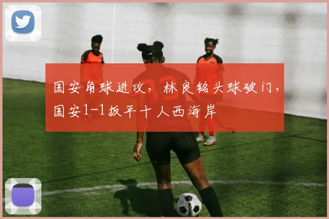 国安角球进攻，林良铭头球破门，国安1-1扳平十人西海岸